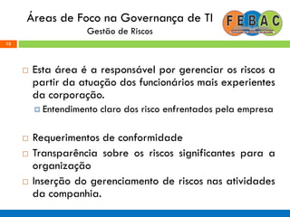 Áreas de Foco na Governança de TI
Gestão de Riscos
 Esta área é a responsável por gerenciar os riscos a
partir da atuação dos funcionários mais experientes
da corporação.
 Entendimento claro dos risco enfrentados pela empresa
 Requerimentos de conformidade
 Transparência sobre os riscos significantes para a
organização
 Inserção do gerenciamento de riscos nas atividades
da companhia.
15
 