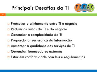 Principais Desafios da TI
 Promover o alinhamento entre TI e negócio
 Reduzir os custos da TI e do negócio
 Gerenciar a complexidade da TI
 Proporcionar segurança da informação
 Aumentar a qualidade dos serviços de TI
 Gerenciar fornecedores externos
 Estar em conformidade com leis e regulamentos
17
 