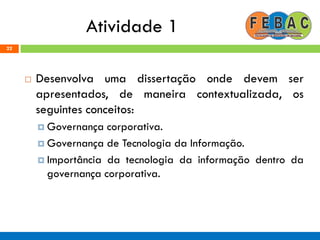 Atividade 1
 Desenvolva uma dissertação onde devem ser
apresentados, de maneira contextualizada, os
seguintes conceitos:
 Governança corporativa.
 Governança de Tecnologia da Informação.
 Importância da tecnologia da informação dentro da
governança corporativa.
22
 