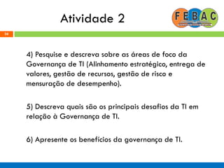 Atividade 2
4) Pesquise e descreva sobre as áreas de foco da
Governança de TI (Alinhamento estratégico, entrega de
valores, gestão de recursos, gestão de risco e
mensuração de desempenho).
5) Descreva quais são os principais desafios da TI em
relação à Governança de TI.
6) Apresente os benefícios da governança de TI.
24
 