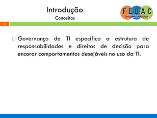 Introdução
Conceitos
 Governança de TI especifica a estrutura de
responsabilidades e direitos de decisão para
encorar comportamentos desejáveis no uso da TI.
6
 