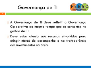 Governança de TI
 A Governança de TI deve refletir a Governança
Corporativa ao mesmo tempo que se concentra na
gestão da TI.
 Deve estar atenta aos recursos envolvidos para
atingir metas de desempenho e na transparência
dos investimentos na área.
7
 
