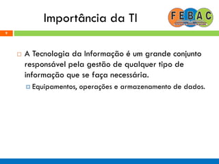 Importância da TI
 A Tecnologia da Informação é um grande conjunto
responsável pela gestão de qualquer tipo de
informação que se faça necessária.
 Equipamentos, operações e armazenamento de dados.
9
 