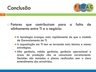 Conclusão
10
 Fatores que contribuíram para a falta de
alinhamento entre TI e o negócio:
 A tecnologia avançou mais rapidamente do que o modelo
de Gerenciamento de TI.
 A capacitação em TI tem se tornando mais técnica e menos
estratégica.
 Alta gerência, média gerência, gerência operacional e
áreas de produção não se comunicam corretamente.
Decisões são tomadas e planos realizados sem o claro
entendimento dos envolvidos.
 