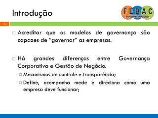 Introdução
4
 Acreditar que os modelos de governança são
capazes de “governar” as empresas.
 Há grandes diferenças entre Governança
Corporativa e Gestão de Negócio.
 Mecanismos de controle e transparência;
 Define, acompanha mede e direciona como uma
empresa deve funcionar;
 