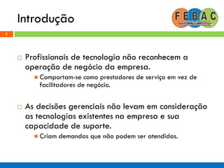 Introdução
5
 Profissionais de tecnologia não reconhecem a
operação de negócio da empresa.
 Comportam-se como prestadores de serviço em vez de
facilitadores de negócio.
 As decisões gerenciais não levam em consideração
as tecnologias existentes na empresa e sua
capacidade de suporte.
 Criam demandas que não podem ser atendidas.
 
