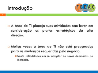 Introdução
6
 A área de TI planeja suas atividades sem levar em
consideração os planos estratégicos da alta
direção.
 Muitas vezes a área de TI não está preparadas
para as mudanças requeridas pelo negócio.
 Sente dificuldades em se adaptar às novas demandas do
mercado.
 