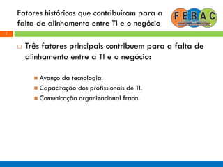 Fatores históricos que contribuíram para a
falta de alinhamento entre TI e o negócio
7
 Três fatores principais contribuem para a falta de
alinhamento entre a TI e o negócio:
 Avanço da tecnologia.
 Capacitação dos profissionais de TI.
 Comunicação organizacional fraca.
 