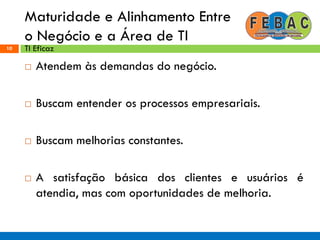 Maturidade e Alinhamento Entre
o Negócio e a Área de TI
10
 Atendem às demandas do negócio.
 Buscam entender os processos empresariais.
 Buscam melhorias constantes.
 A satisfação básica dos clientes e usuários é
atendia, mas com oportunidades de melhoria.
TI Eficaz
 