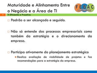 Maturidade e Alinhamento Entre
o Negócio e a Área de TI
11
 Padrão a ser alcançado e seguido.
 Não só entende dos processos empresariais como
também da estratégia e o direcionamento da
empresa.
 Participa ativamente do planejamento estratégico
 Realiza avaliação de viabilidade de projetos e faz
recomendações para a estratégia da empresa.
TI Eficiente e Proativa
 