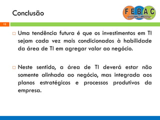 Conclusão
12
 Uma tendência futura é que os investimentos em TI
sejam cada vez mais condicionados à habilidade
da área de TI em agregar valor ao negócio.
 Neste sentido, a área de TI deverá estar não
somente alinhada ao negócio, mas integrada aos
planos estratégicos e processos produtivos da
empresa.
 