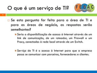 O que é um serviço de TI?
4
 Se esta pergunta for feita para a área de TI e
para as áreas de negócio, as respostas serão
semelhantes?
 Seria a disponibilização de acesso à Internet através de um
link de comunicação, de um roteador, um Firewall e um
Proxy, conectados à rede local através de um Switch.
 Serviço de TI é o acesso à Internet para que a empresa
possa se comunicar com parceiros, fornecedores e clientes.
 