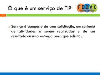 O que é um serviço de TI?
5
 Serviço é composto de uma solicitação, um conjunto
de atividades a serem realizadas e de um
resultado ou uma entrega para que solicitou.
 