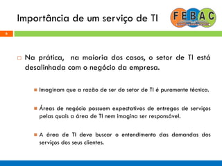 Importância de um serviço de TI
6
 Na prática, na maioria dos casos, o setor de TI está
desalinhada com o negócio da empresa.
 Imaginam que a razão de ser do setor de TI é puramente técnica.
 Áreas de negócio possuem expectativas de entregas de serviços
pelas quais a área de TI nem imagina ser responsável.
 A área de TI deve buscar o entendimento das demandas dos
serviços dos seus clientes.
 