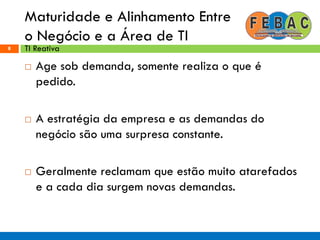 Maturidade e Alinhamento Entre
o Negócio e a Área de TI
8
 Age sob demanda, somente realiza o que é
pedido.
 A estratégia da empresa e as demandas do
negócio são uma surpresa constante.
 Geralmente reclamam que estão muito atarefados
e a cada dia surgem novas demandas.
TI Reativa
 