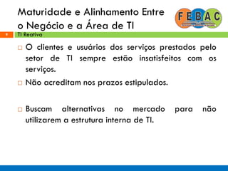 Maturidade e Alinhamento Entre
o Negócio e a Área de TI
9
 O clientes e usuários dos serviços prestados pelo
setor de TI sempre estão insatisfeitos com os
serviços.
 Não acreditam nos prazos estipulados.
 Buscam alternativas no mercado para não
utilizarem a estrutura interna de TI.
TI Reativa
 