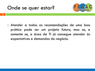 Onde se quer estar?
10
 Atender a todas as recomendações de uma boa
prática pode ser um projeto futuro, mas se, e
somente se, a área de TI já consegue atender às
expectativas e demandas do negócio.
 