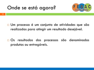 Onde se está agora?
12
 Um processo é um conjunto de atividades que são
realizadas para atingir um resultado desejável.
 Os resultados dos processos são denominados
produtos ou entregáveis.
 