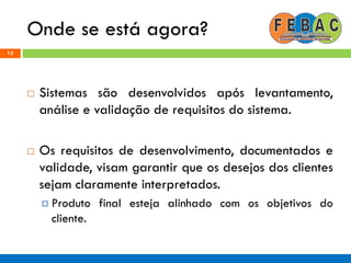 Onde se está agora?
13
 Sistemas são desenvolvidos após levantamento,
análise e validação de requisitos do sistema.
 Os requisitos de desenvolvimento, documentados e
validade, visam garantir que os desejos dos clientes
sejam claramente interpretados.
 Produto final esteja alinhado com os objetivos do
cliente.
 