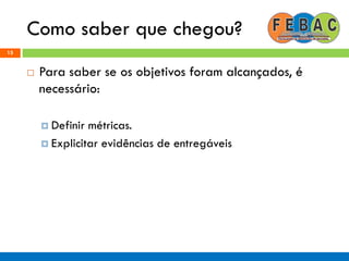 Como saber que chegou?
15
 Para saber se os objetivos foram alcançados, é
necessário:
 Definir métricas.
 Explicitar evidências de entregáveis
 