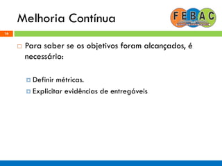 Melhoria Contínua
16
 Para saber se os objetivos foram alcançados, é
necessário:
 Definir métricas.
 Explicitar evidências de entregáveis
 