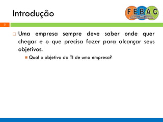 Introdução
3
 Uma empresa sempre deve saber onde quer
chegar e o que precisa fazer para alcançar seus
objetivos.
 Qual o objetivo da TI de uma empresa?
 