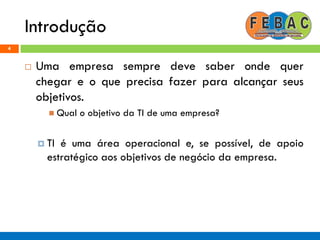 Introdução
4
 Uma empresa sempre deve saber onde quer
chegar e o que precisa fazer para alcançar seus
objetivos.
 Qual o objetivo da TI de uma empresa?
 TI é uma área operacional e, se possível, de apoio
estratégico aos objetivos de negócio da empresa.
 