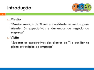 Introdução
6
 Missão
“Prestar serviços de TI com a qualidade requerida para
atender às expectativas e demandas do negócio da
empresa”
 Visão
“Superar as expectativas dos clientes de TI e auxiliar no
plano estratégico da empresa”
 