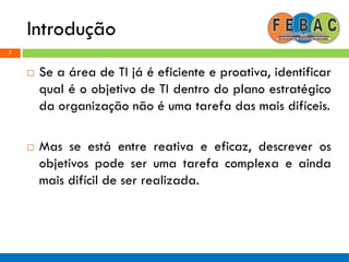 Introdução
7
 Se a área de TI já é eficiente e proativa, identificar
qual é o objetivo de TI dentro do plano estratégico
da organização não é uma tarefa das mais difíceis.
 Mas se está entre reativa e eficaz, descrever os
objetivos pode ser uma tarefa complexa e ainda
mais difícil de ser realizada.
 