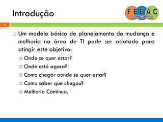 Introdução
8
 Um modelo básico de planejamento de mudança e
melhoria na área de TI pode ser adotado para
atingir este objetivo:
 Onde se quer estar?
 Onde está agora?
 Como chegar aonde se quer estar?
 Como saber que chegou?
 Melhoria Contínua.
 