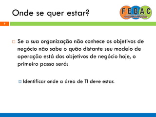 Onde se quer estar?
9
 Se a sua organização não conhece os objetivos de
negócio não sabe o quão distante seu modelo de
operação está dos objetivos de negócio hoje, o
primeiro passo será:
 Identificar onde a área de TI deve estar.
 
