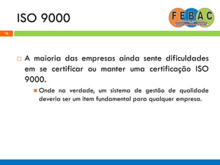 ISO 9000
16
 A maioria das empresas ainda sente dificuldades
em se certificar ou manter uma certificação ISO
9000.
 Onde na verdade, um sistema de gestão de qualidade
deveria ser um item fundamental para qualquer empresa.
 