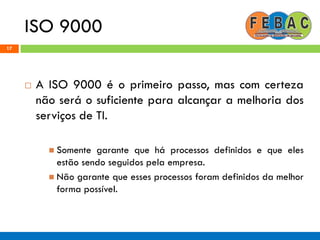 ISO 9000
17
 A ISO 9000 é o primeiro passo, mas com certeza
não será o suficiente para alcançar a melhoria dos
serviços de TI.
 Somente garante que há processos definidos e que eles
estão sendo seguidos pela empresa.
 Não garante que esses processos foram definidos da melhor
forma possível.
 