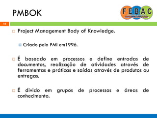 PMBOK
18
 Project Management Body of Knowledge.
 Criado pelo PMI em1996.
 É baseado em processos e define entradas de
documentos, realização de atividades através de
ferramentas e práticas e saídas através de produtos ou
entregas.
 É divido em grupos de processos e áreas de
conhecimento.
 