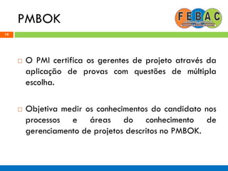 PMBOK
19
 O PMI certifica os gerentes de projeto através da
aplicação de provas com questões de múltipla
escolha.
 Objetiva medir os conhecimentos do candidato nos
processos e áreas do conhecimento de
gerenciamento de projetos descritos no PMBOK.
 
