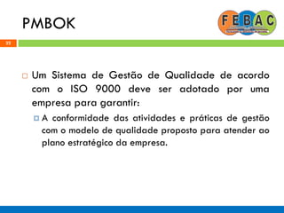 PMBOK
22
 Um Sistema de Gestão de Qualidade de acordo
com o ISO 9000 deve ser adotado por uma
empresa para garantir:
 A conformidade das atividades e práticas de gestão
com o modelo de qualidade proposto para atender ao
plano estratégico da empresa.
 