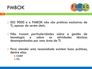 PMBOK
24
 ISO 9000 e o PMBOK não são práticas exclusivas de
TI, apesar de serem úteis.
 Não trazem particularidades sobre a gestão de
tecnologia e sobre as atividades técnicas
desempenhadas por uma área de TI.
 Para atender esta necessidade existem boas práticas,
dentre elas:
 COBIT
 ITIL
 