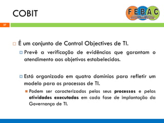 COBIT
27
 É um conjunto de Control Objectives de TI.
 Prevê a verificação de evidências que garantam o
atendimento aos objetivos estabelecidos.
 Está organizado em quatro domínios para refletir um
modelo para os processos de TI.
 Podem ser caracterizados pelos seus processos e pelas
atividades executadas em cada fase de implantação da
Governança de TI.
 