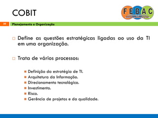 COBIT
29
 Define as questões estratégicas ligadas ao uso da TI
em uma organização.
 Trata de vários processos:
 Definição da estratégia de TI.
 Arquitetura da Informação.
 Direcionamento tecnológico.
 Investimento.
 Risco.
 Gerência de projetos e da qualidade.
Planejamento e Organização
 