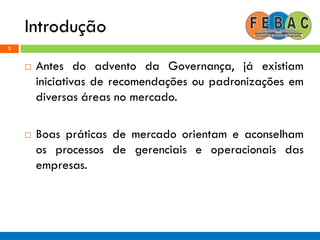 Introdução
3
 Antes do advento da Governança, já existiam
iniciativas de recomendações ou padronizações em
diversas áreas no mercado.
 Boas práticas de mercado orientam e aconselham
os processos de gerenciais e operacionais das
empresas.
 