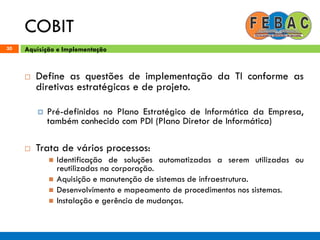COBIT
30
 Define as questões de implementação da TI conforme as
diretivas estratégicas e de projeto.
 Pré-definidos no Plano Estratégico de Informática da Empresa,
também conhecido com PDI (Plano Diretor de Informática)
 Trata de vários processos:
 Identificação de soluções automatizadas a serem utilizadas ou
reutilizadas na corporação.
 Aquisição e manutenção de sistemas de infraestrutura.
 Desenvolvimento e mapeamento de procedimentos nos sistemas.
 Instalação e gerência de mudanças.
Aquisição e Implementação
 
