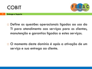 COBIT
31
 Define as questões operacionais ligadas ao uso da
TI para atendimento aos serviços para os clientes,
manutenção e garantias ligadas a estes serviços.
 O momento deste domínio é após a ativação de um
serviço e sua entrega ao cliente.
Entrega e Suporte
 