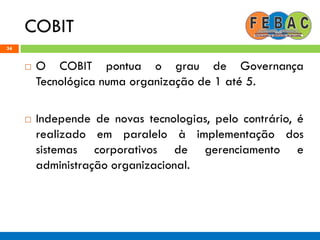 COBIT
34
 O COBIT pontua o grau de Governança
Tecnológica numa organização de 1 até 5.
 Independe de novas tecnologias, pelo contrário, é
realizado em paralelo à implementação dos
sistemas corporativos de gerenciamento e
administração organizacional.
 