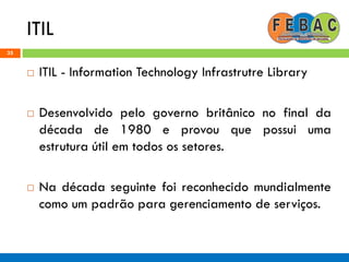 ITIL
35
 ITIL - Information Technology Infrastrutre Library
 Desenvolvido pelo governo britânico no final da
década de 1980 e provou que possui uma
estrutura útil em todos os setores.
 Na década seguinte foi reconhecido mundialmente
como um padrão para gerenciamento de serviços.
 
