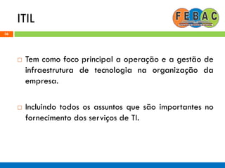 ITIL
36
 Tem como foco principal a operação e a gestão de
infraestrutura de tecnologia na organização da
empresa.
 Incluindo todos os assuntos que são importantes no
fornecimento dos serviços de TI.
 