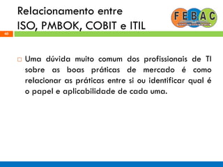 Relacionamento entre
ISO, PMBOK, COBIT e ITIL40
 Uma dúvida muito comum dos profissionais de TI
sobre as boas práticas de mercado é como
relacionar as práticas entre si ou identificar qual é
o papel e aplicabilidade de cada uma.
 