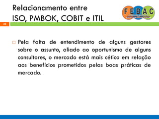Relacionamento entre
ISO, PMBOK, COBIT e ITIL42
 Pela falta de entendimento de alguns gestores
sobre o assunto, aliado ao oportunismo de alguns
consultores, o mercado está mais cético em relação
aos benefícios prometidos pelas boas práticas de
mercado.
 
