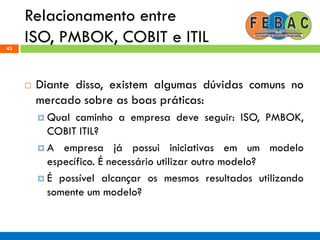 Relacionamento entre
ISO, PMBOK, COBIT e ITIL43
 Diante disso, existem algumas dúvidas comuns no
mercado sobre as boas práticas:
 Qual caminho a empresa deve seguir: ISO, PMBOK,
COBIT ITIL?
 A empresa já possui iniciativas em um modelo
específico. É necessário utilizar outro modelo?
 É possível alcançar os mesmos resultados utilizando
somente um modelo?
 