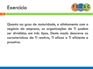 Exercício
48
Quanto ao grau de maturidade, e alinhamento com o
negócio da empresa, as organizações de TI podem
ser divididas em três tipos. Deste modo descreva as
características da TI reativa, TI eficaz e TI eficiente e
proativa.
 