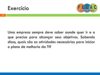 Exercício
49
Uma empresa sempre deve saber aonde quer ir e o
que precisa para alcançar seus objetivos. Sabendo
disso, quais são as atividades necessárias para iniciar
o plano de melhoria da TI?
 